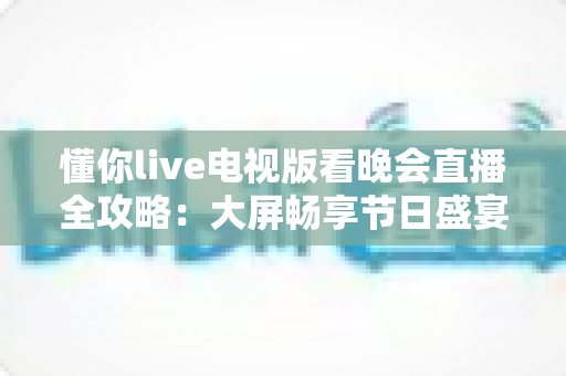 懂你live电视版看晚会直播全攻略:大屏畅享节日盛宴的安装步骤、观看技巧与常见问题详解 懂你live电视版看晚会直播全攻略:大屏畅享节日盛宴的安装步骤、观看技巧与常见问题详解