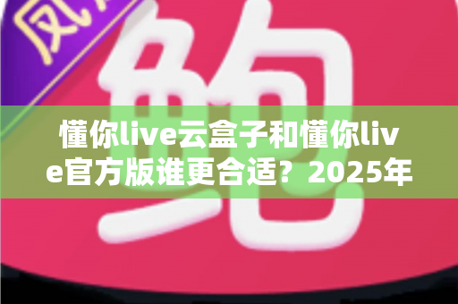 懂你live云盒子和懂你live官方版谁更合适？2025年最新对比测评与选择指南