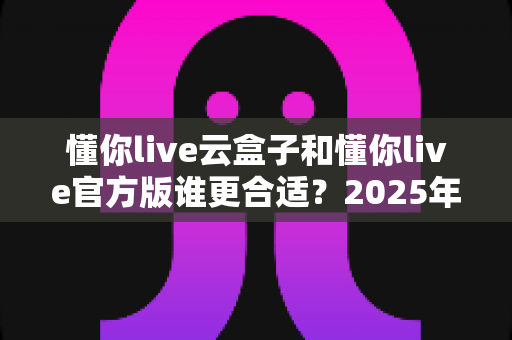 懂你live云盒子和懂你live官方版谁更合适？2025年最新对比测评与选择指南