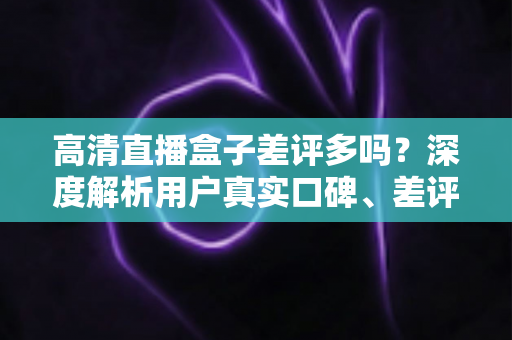 高清直播盒子差评多吗？深度解析用户真实口碑、差评原因与选购避坑全攻略