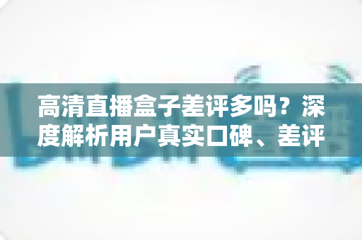高清直播盒子差评多吗？深度解析用户真实口碑、差评原因与选购避坑全攻略