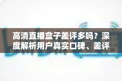 高清直播盒子差评多吗？深度解析用户真实口碑、差评原因与选购避坑全攻略