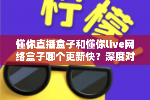 懂你直播盒子和懂你live网络盒子哪个更新快？深度对比解析助你选对电视盒子