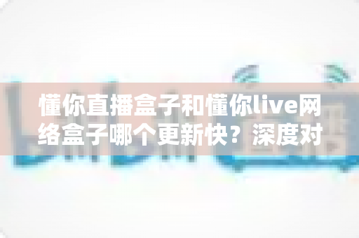 懂你直播盒子和懂你live网络盒子哪个更新快？深度对比解析助你选对电视盒子