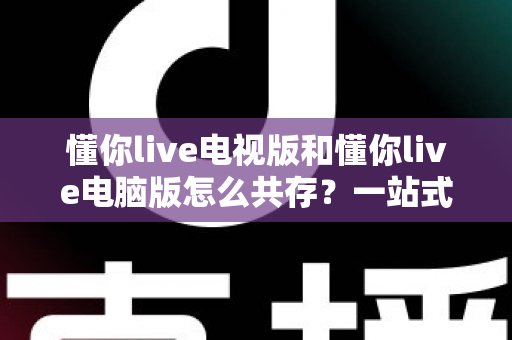 懂你live电视版和懂你live电脑版怎么共存?一站式解决多端使用难题的完整指南 懂你live电视版和懂你live电脑版怎么共存?一站式解决多端使用难题的完整指南