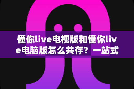 懂你live电视版和懂你live电脑版怎么共存？一站式解决多端使用难题的完整指南