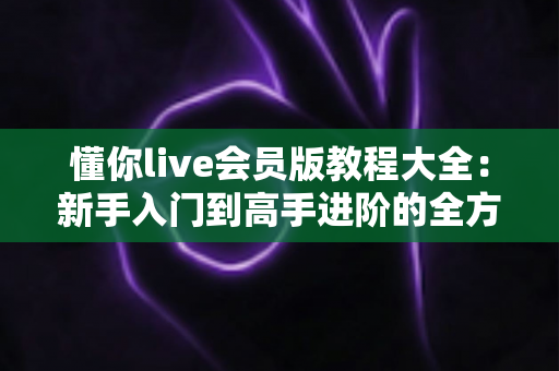懂你live会员版教程大全：新手入门到高手进阶的全方位实战指南
