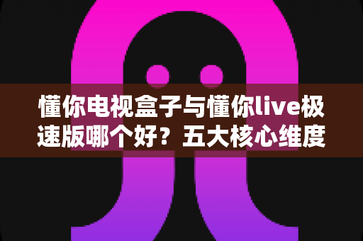 懂你电视盒子与懂你live极速版哪个好?五大核心维度全面对比与家庭选购指南 懂你电视盒子与懂你live极速版哪个好?五大核心维度全面对比与家庭选购指南
