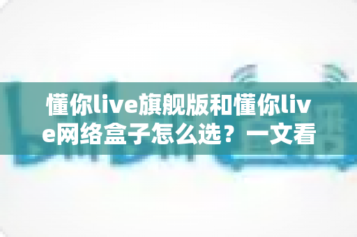 懂你live旗舰版和懂你live网络盒子怎么选？一文看懂两大版本差异的终极选购攻略