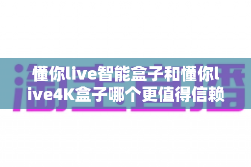 懂你live智能盒子和懂你live4K盒子哪个更值得信赖？深度对比帮你选对不踩坑