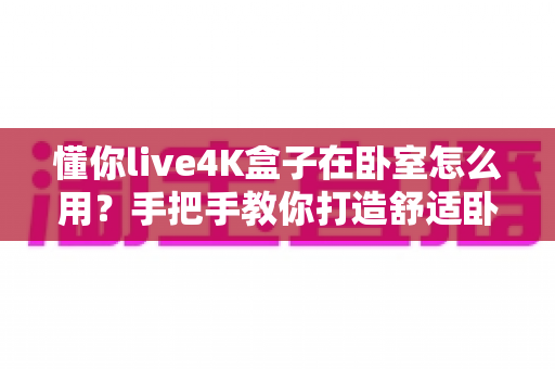 懂你live4K盒子在卧室怎么用？手把手教你打造舒适卧室观影体验