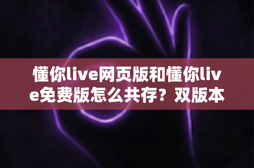 懂你live网页版和懂你live免费版怎么共存？双版本并行使用的完整实用指南