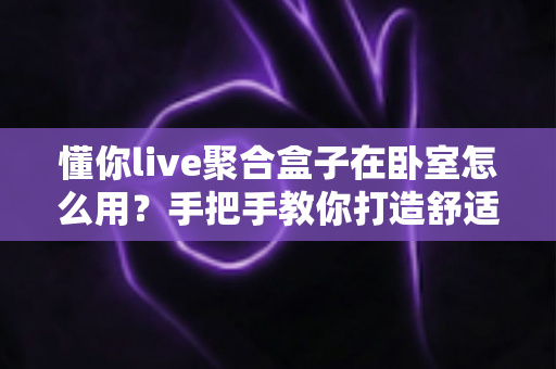 懂你live聚合盒子在卧室怎么用？手把手教你打造舒适私享观影空间