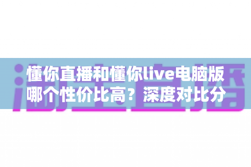 懂你直播和懂你live电脑版哪个性价比高？深度对比分析帮你做出最佳选择