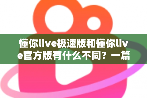 懂你live极速版和懂你live官方版有什么不同？一篇看懂两大版本差异，教你选对最适合的那一款