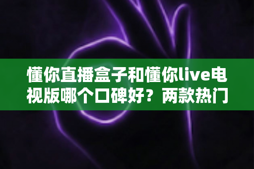 懂你直播盒子和懂你live电视版哪个口碑好？两款热门直播产品真实口碑深度对比与选购指南