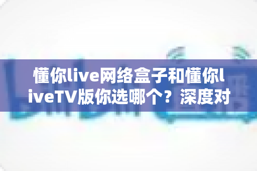 懂你live网络盒子和懂你liveTV版你选哪个？深度对比指南助你一步到位选对不选贵