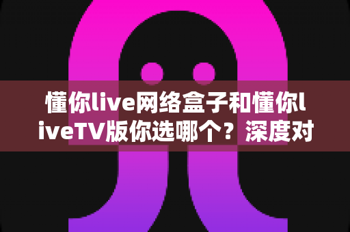 懂你live网络盒子和懂你liveTV版你选哪个？深度对比指南助你一步到位选对不选贵