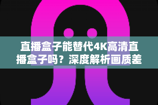 直播盒子能替代4K高清直播盒子吗?深度解析画质差异、使用场景与选购指南 直播盒子能替代4K高清直播盒子吗?深度解析画质差异、使用场景与选购指南