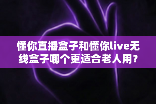 懂你直播盒子和懂你live无线盒子哪个更适合老人用？深度对比解析帮您选对产品