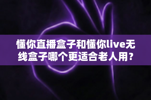 懂你直播盒子和懂你live无线盒子哪个更适合老人用？深度对比解析帮您选对产品