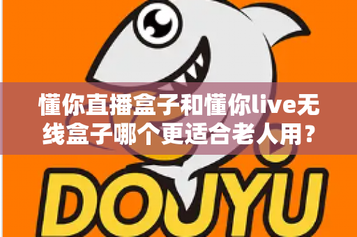 懂你直播盒子和懂你live无线盒子哪个更适合老人用？深度对比解析帮您选对产品