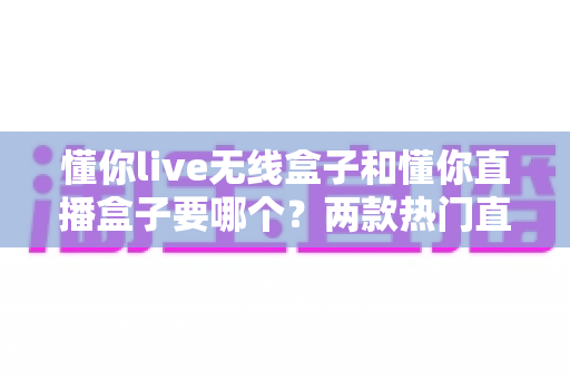 懂你live无线盒子和懂你直播盒子要哪个？两款热门直播设备深度对比与选购全指南