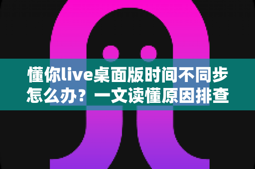 懂你live桌面版时间不同步怎么办?一文读懂原因排查与实用修复方案 懂你live桌面版时间不同步怎么办?一文读懂原因排查与实用修复方案