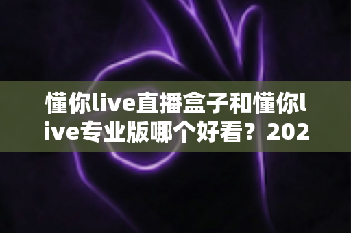 懂你live直播盒子和懂你live专业版哪个好看？2025年最全界面对比与选择指南