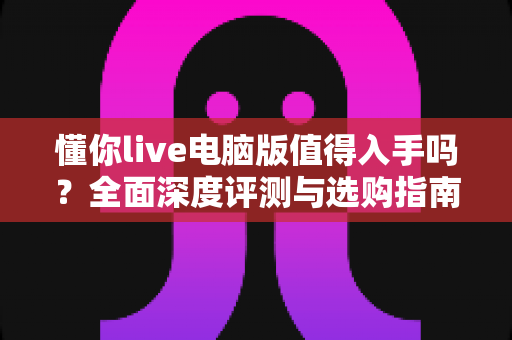 懂你live电脑版值得入手吗?全面深度评测与选购指南帮你一次搞懂 懂你live电脑版值得入手吗?全面深度评测与选购指南帮你一次搞懂