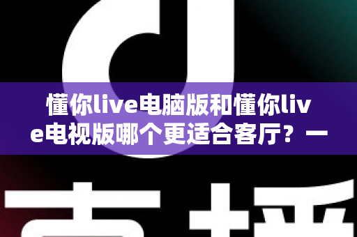 懂你live电脑版和懂你live电视版哪个更适合客厅？一篇看懂大屏娱乐最佳选择的深度指南