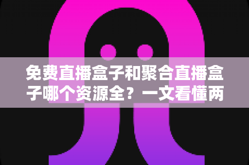 免费直播盒子和聚合直播盒子哪个资源全？一文看懂两者差异，选对设备不踩坑