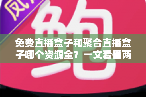 免费直播盒子和聚合直播盒子哪个资源全？一文看懂两者差异，选对设备不踩坑