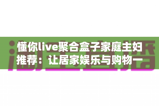 懂你live聚合盒子家庭主妇推荐:让居家娱乐与购物一步到位的实用指南 懂你live聚合盒子家庭主妇推荐:让居家娱乐与购物一步到位的实用指南