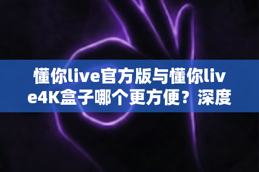 懂你live官方版与懂你live4K盒子哪个更方便？深度对比帮你选出最适合的观影方案