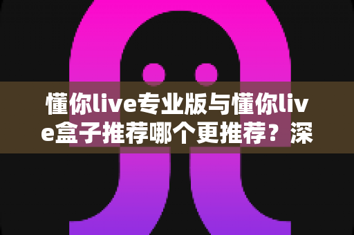 懂你live专业版与懂你live盒子推荐哪个更推荐？深度评测帮你锁定最适合的直播利器