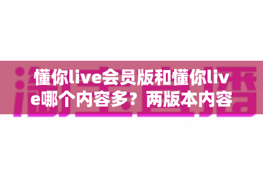 懂你live会员版和懂你live哪个内容多？两版本内容差异全解析，看完再决定开不开会员