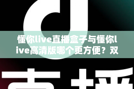 懂你live直播盒子与懂你live高清版哪个更方便?双版本深度对比帮你告别选择困难 懂你live直播盒子与懂你live高清版哪个更方便?双版本深度对比帮你告别选择困难