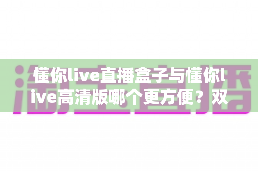 懂你live直播盒子与懂你live高清版哪个更方便?双版本深度对比帮你告别选择困难 懂你live直播盒子与懂你live高清版哪个更方便?双版本深度对比帮你告别选择困难