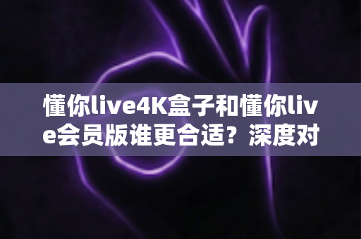 懂你live4K盒子和懂你live会员版谁更合适?深度对比评测助你选对不选贵 懂你live4K盒子和懂你live会员版谁更合适?深度对比评测助你选对不选贵