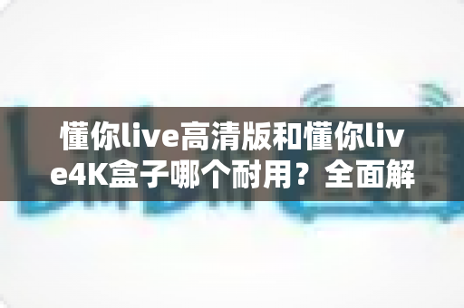 懂你live高清版和懂你live4K盒子哪个耐用？全面解析两款电视盒子的寿命差异与选购建议