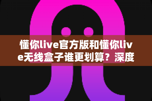 懂你live官方版和懂你live无线盒子谁更划算?深度对比分析与选购指南帮你省钱又省心 懂你live官方版和懂你live无线盒子谁更划算?深度对比分析与选购指南帮你省钱又省心