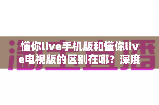 懂你live手机版和懂你live电视版的区别在哪?深度解析双版本差异帮你精准选择最佳观影方案 懂你live手机版和懂你live电视版的区别在哪?深度解析双版本差异帮你精准选择最佳观影方案