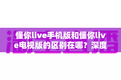 懂你live手机版和懂你live电视版的区别在哪?深度解析双版本差异帮你精准选择最佳观影方案 懂你live手机版和懂你live电视版的区别在哪?深度解析双版本差异帮你精准选择最佳观影方案