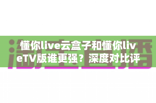 懂你live云盒子和懂你liveTV版谁更强?深度对比评测帮你选对不踩坑 懂你live云盒子和懂你liveTV版谁更强?深度对比评测帮你选对不踩坑