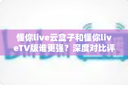 懂你live云盒子和懂你liveTV版谁更强?深度对比评测帮你选对不踩坑 懂你live云盒子和懂你liveTV版谁更强?深度对比评测帮你选对不踩坑