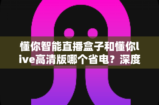 懂你智能直播盒子和懂你live高清版哪个省电？深度对比评测帮你选对设备