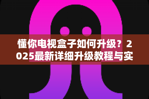 懂你电视盒子如何升级?2025最新详细升级教程与实用技巧全解析 懂你电视盒子如何升级?2025最新详细升级教程与实用技巧全解析