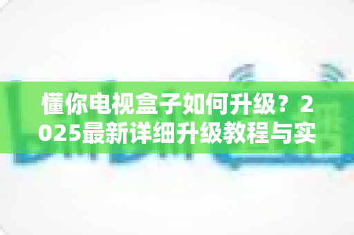懂你电视盒子如何升级?2025最新详细升级教程与实用技巧全解析 懂你电视盒子如何升级?2025最新详细升级教程与实用技巧全解析