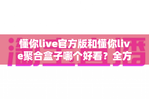 懂你live官方版和懂你live聚合盒子哪个好看?全方位深度对比评测,帮你选对观影利器 懂你live官方版和懂你live聚合盒子哪个好看?全方位深度对比评测,帮你选对观影利器